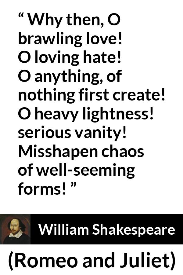 William Shakespeare quote about love from Romeo and Juliet - Why then, O brawling love! O loving hate!
O anything, of nothing first create!
O heavy lightness! serious vanity!
Misshapen chaos of well-seeming forms!