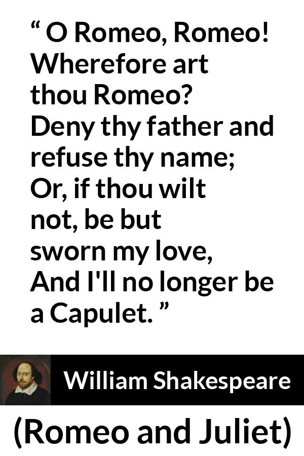 William Shakespeare quote about love from Romeo and Juliet - O Romeo, Romeo! Wherefore art thou Romeo?
Deny thy father and refuse thy name;
Or, if thou wilt not, be but sworn my love,
And I'll no longer be a Capulet.