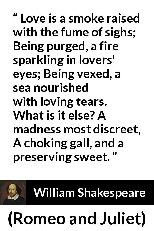 William Shakespeare quote about love from Romeo and Juliet - Love is a smoke raised with the fume of sighs;
Being purged, a fire sparkling in lovers' eyes;
Being vexed, a sea nourished with loving tears.
What is it else? A madness most discreet,
A choking gall, and a preserving sweet.
