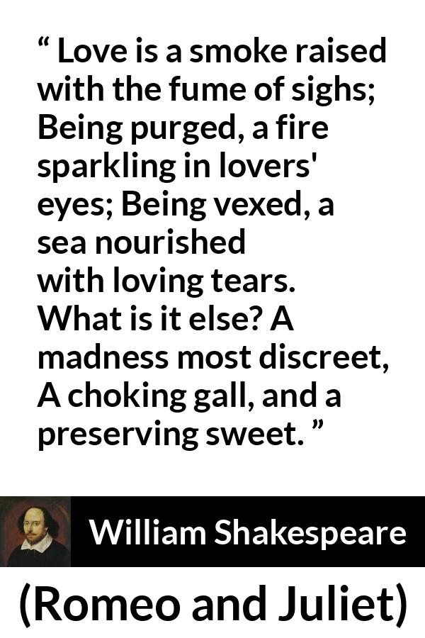 William Shakespeare quote about love from Romeo and Juliet - Love is a smoke raised with the fume of sighs;
Being purged, a fire sparkling in lovers' eyes;
Being vexed, a sea nourished with loving tears.
What is it else? A madness most discreet,
A choking gall, and a preserving sweet.