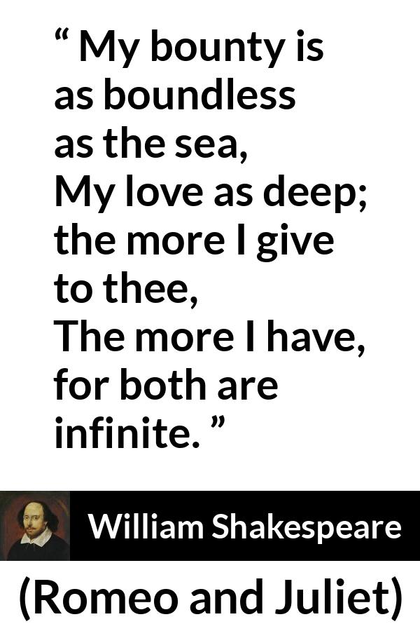 William Shakespeare quote about love from Romeo and Juliet - My bounty is as boundless as the sea,
My love as deep; the more I give to thee,
The more I have, for both are infinite.