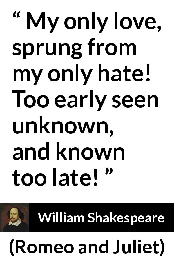 William Shakespeare quote about love from Romeo and Juliet - My only love, sprung from my only hate! Too early seen unknown, and known too late!