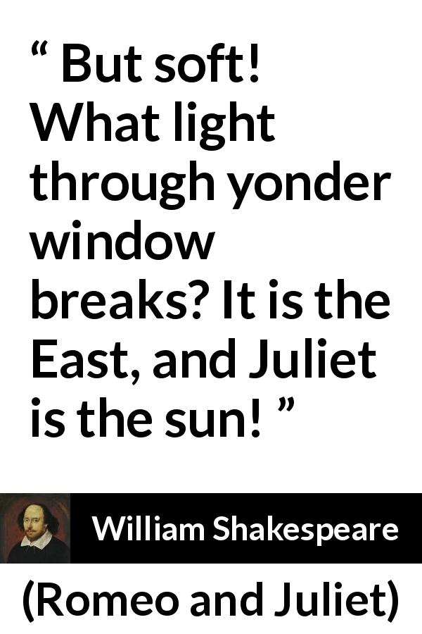 William Shakespeare quote about love from Romeo and Juliet - But soft! What light through yonder window breaks? It is the East, and Juliet is the sun!