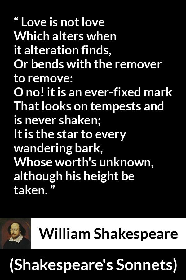 William Shakespeare quote about love from Shakespeare's Sonnets - Love is not love
Which alters when it alteration finds,
Or bends with the remover to remove:
O no! it is an ever-fixed mark
That looks on tempests and is never shaken;
It is the star to every wandering bark,
Whose worth's unknown, although his height be taken.