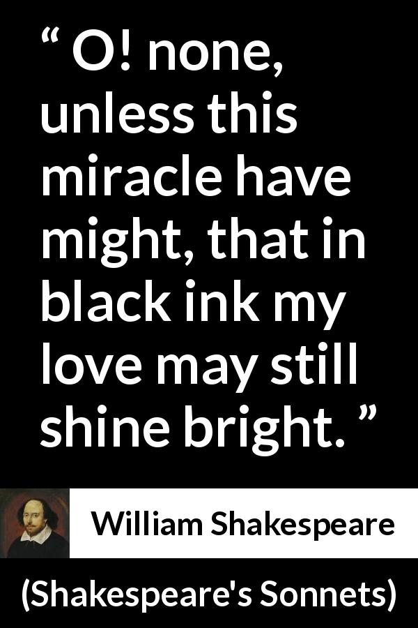 William Shakespeare quote about love from Shakespeare's Sonnets - O! none, unless this miracle have might, that in black ink my love may still shine bright.
