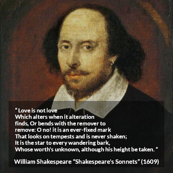 William Shakespeare quote about love from Shakespeare's Sonnets - Love is not love
Which alters when it alteration finds,
Or bends with the remover to remove:
O no! it is an ever-fixed mark
That looks on tempests and is never shaken;
It is the star to every wandering bark,
Whose worth's unknown, although his height be taken.