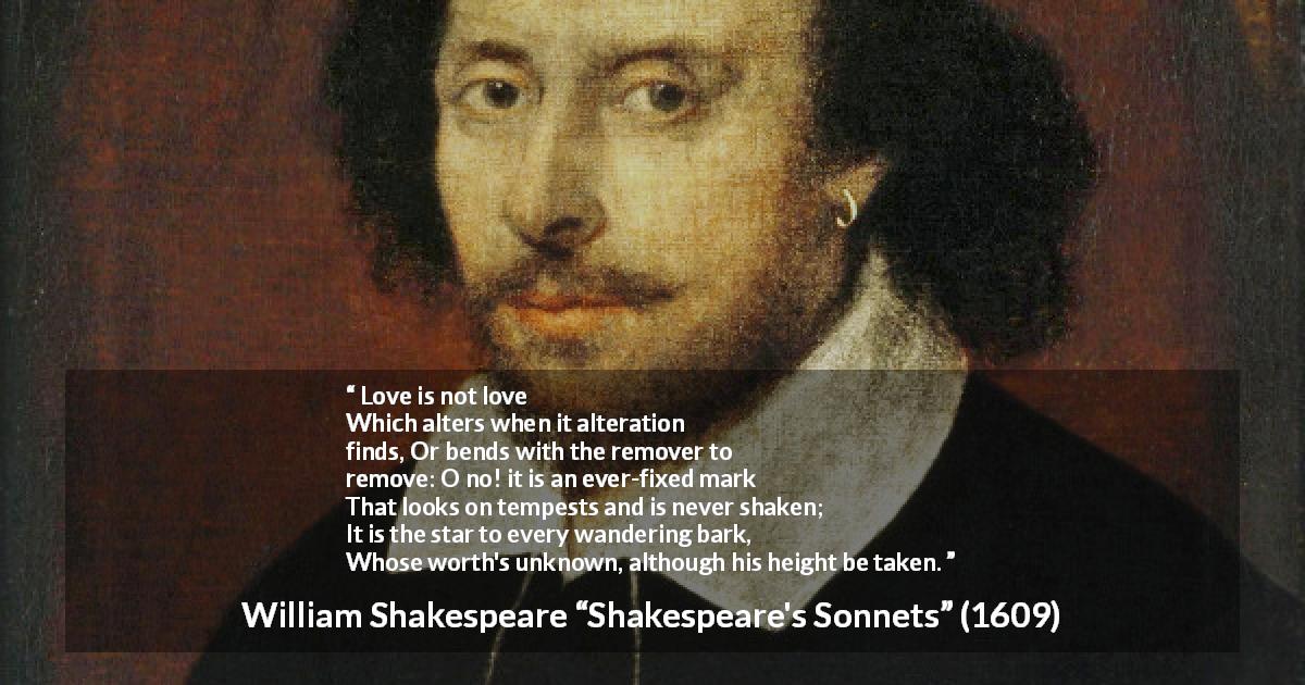 William Shakespeare quote about love from Shakespeare's Sonnets - Love is not love
Which alters when it alteration finds,
Or bends with the remover to remove:
O no! it is an ever-fixed mark
That looks on tempests and is never shaken;
It is the star to every wandering bark,
Whose worth's unknown, although his height be taken.