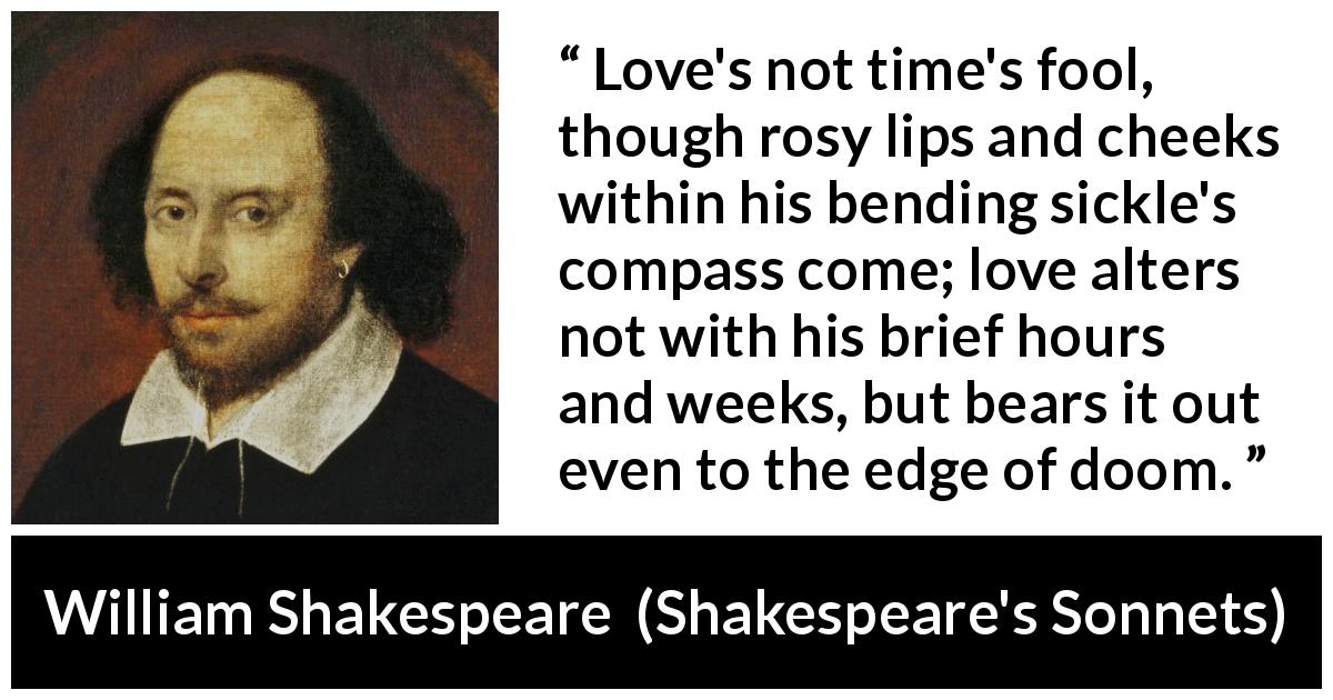 William Shakespeare quote about love from Shakespeare's Sonnets - Love's not time's fool, though rosy lips and cheeks within his bending sickle's compass come; love alters not with his brief hours and weeks, but bears it out even to the edge of doom.