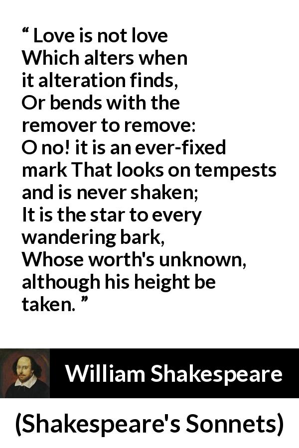 William Shakespeare quote about love from Shakespeare's Sonnets - Love is not love
Which alters when it alteration finds,
Or bends with the remover to remove:
O no! it is an ever-fixed mark
That looks on tempests and is never shaken;
It is the star to every wandering bark,
Whose worth's unknown, although his height be taken.