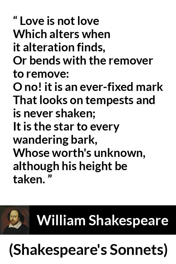 William Shakespeare quote about love from Shakespeare's Sonnets - Love is not love
Which alters when it alteration finds,
Or bends with the remover to remove:
O no! it is an ever-fixed mark
That looks on tempests and is never shaken;
It is the star to every wandering bark,
Whose worth's unknown, although his height be taken.