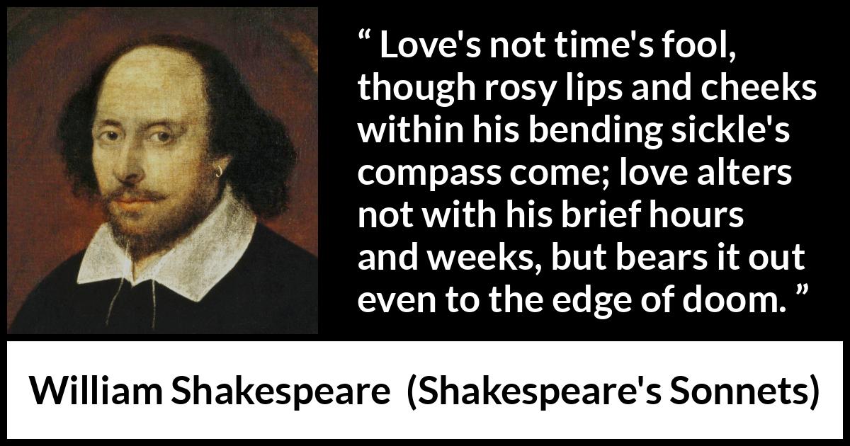 William Shakespeare quote about love from Shakespeare's Sonnets (1609) William Shakespeare quote about love from Shakespeare's Sonnets (1609) - Love's not time's fool, though rosy lips and cheeks within his bending sickle's compass come; love alters not with his brief hours and weeks, but bears it out even to the edge of doom.