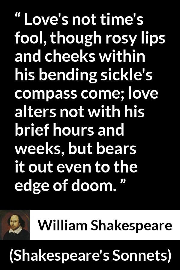 William Shakespeare quote about love from Shakespeare's Sonnets (1609) - Love's not time's fool, though rosy lips and cheeks within his bending sickle's compass come; love alters not with his brief hours and weeks, but bears it out even to the edge of doom.