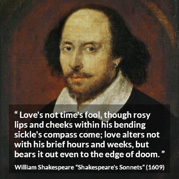 William Shakespeare quote about love from Shakespeare's Sonnets (1609) - Love's not time's fool, though rosy lips and cheeks within his bending sickle's compass come; love alters not with his brief hours and weeks, but bears it out even to the edge of doom.