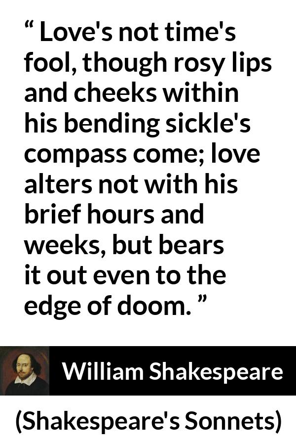 William Shakespeare quote about love from Shakespeare's Sonnets (1609) - Love's not time's fool, though rosy lips and cheeks within his bending sickle's compass come; love alters not with his brief hours and weeks, but bears it out even to the edge of doom.