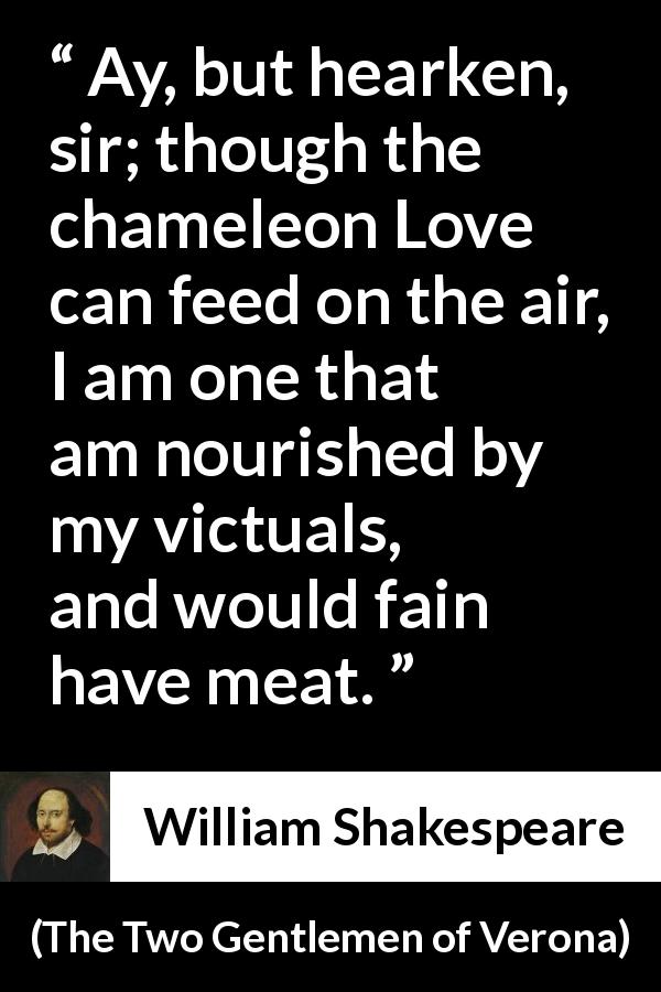 William Shakespeare quote about love from The Two Gentlemen of Verona - Ay, but hearken, sir; though the chameleon Love can feed on the air, I am one that am nourished by my victuals, and would fain have meat.