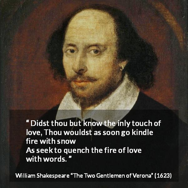 William Shakespeare quote about love from The Two Gentlemen of Verona - Didst thou but know the inly touch of love,
Thou wouldst as soon go kindle fire with snow
As seek to quench the fire of love with words.