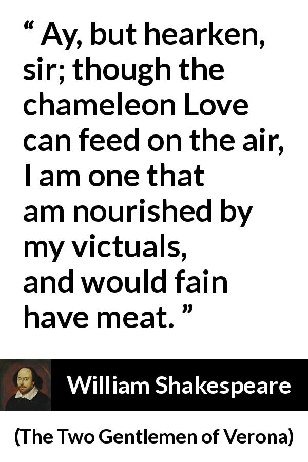 William Shakespeare quote about love from The Two Gentlemen of Verona - Ay, but hearken, sir; though the chameleon Love can feed on the air, I am one that am nourished by my victuals, and would fain have meat.