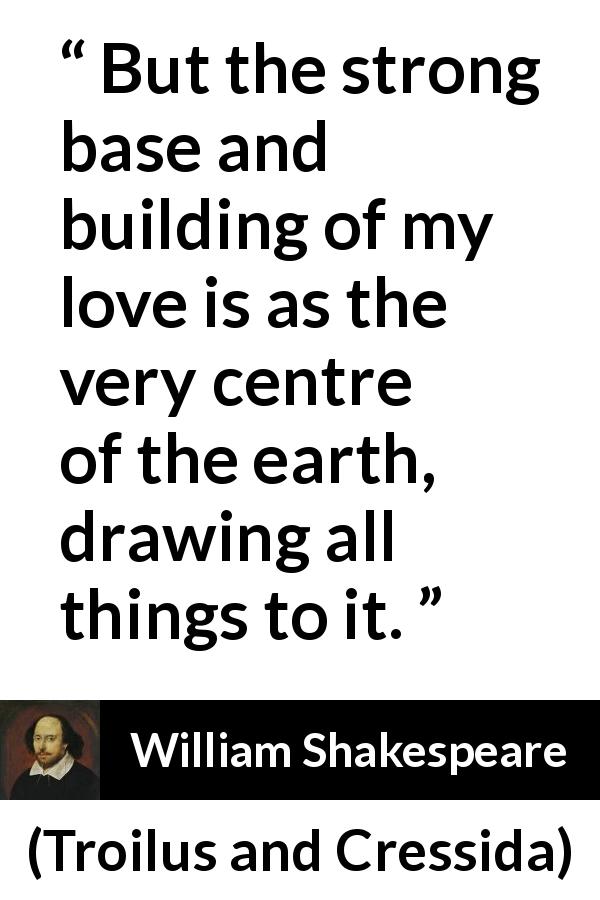 William Shakespeare quote about love from Troilus and Cressida - But the strong base and building of my love is as the very centre of the earth, drawing all things to it.