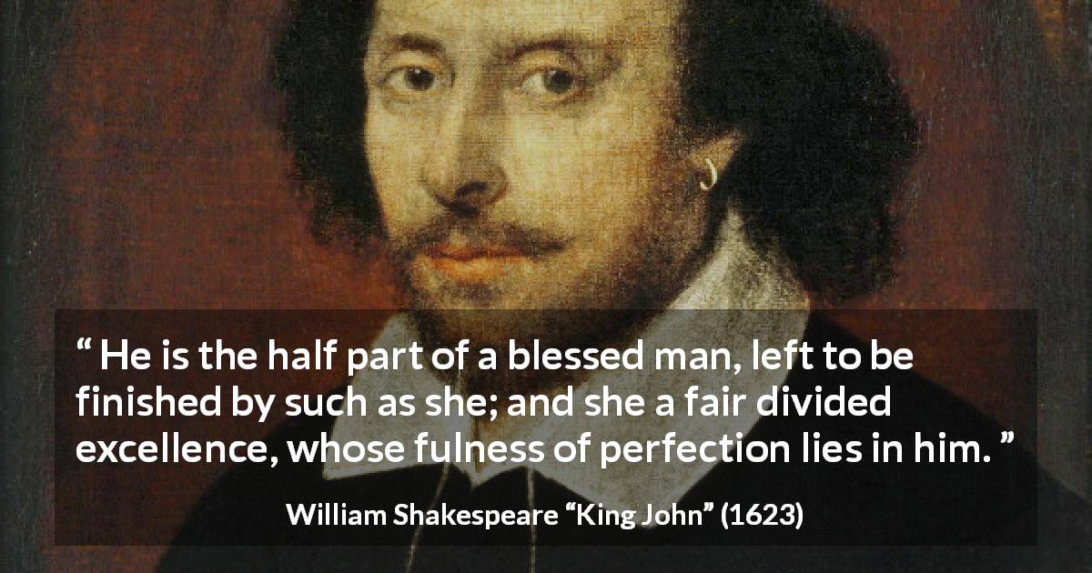 William Shakespeare quote about marriage from King John - He is the half part of a blessed man, left to be finished by such as she; and she a fair divided excellence, whose fulness of perfection lies in him.