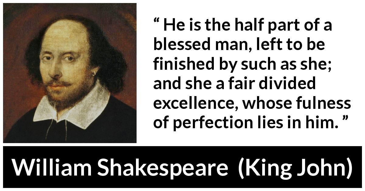 William Shakespeare quote about marriage from King John - He is the half part of a blessed man, left to be finished by such as she; and she a fair divided excellence, whose fulness of perfection lies in him.