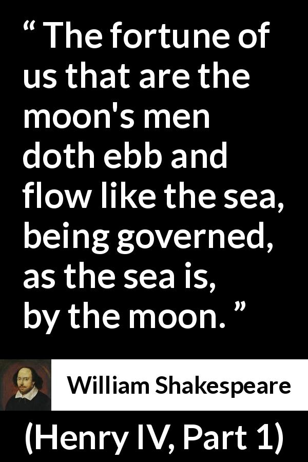 William Shakespeare quote about men from Henry IV, Part 1 - The fortune of us that are the moon's men doth ebb and flow like the sea, being governed, as the sea is, by the moon.
