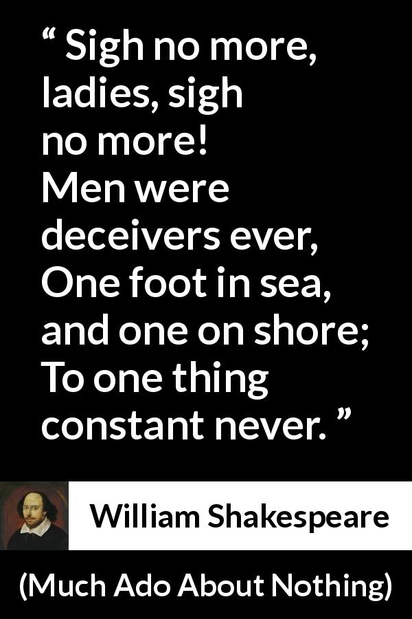 William Shakespeare quote about men from Much Ado About Nothing - Sigh no more, ladies, sigh no more!
Men were deceivers ever,
One foot in sea, and one on shore;
To one thing constant never.