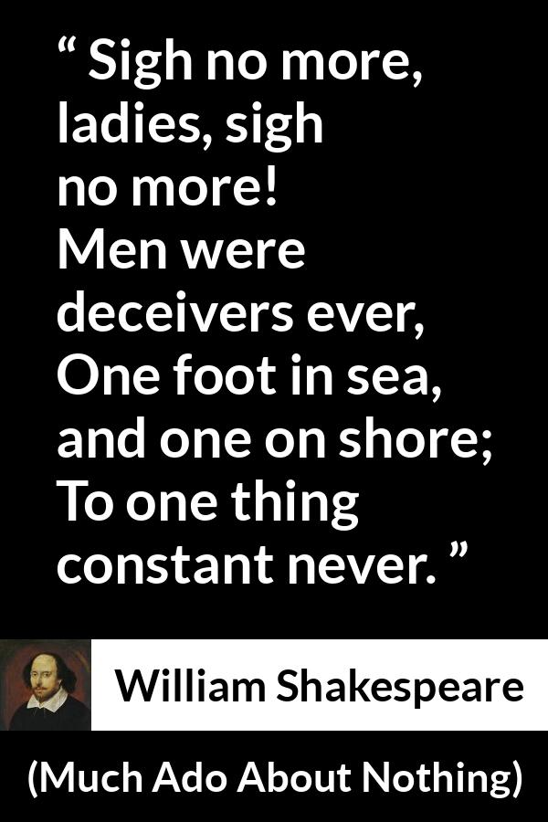 William Shakespeare quote about men from Much Ado About Nothing - Sigh no more, ladies, sigh no more!
Men were deceivers ever,
One foot in sea, and one on shore;
To one thing constant never.