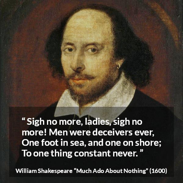 William Shakespeare quote about men from Much Ado About Nothing - Sigh no more, ladies, sigh no more!
Men were deceivers ever,
One foot in sea, and one on shore;
To one thing constant never.