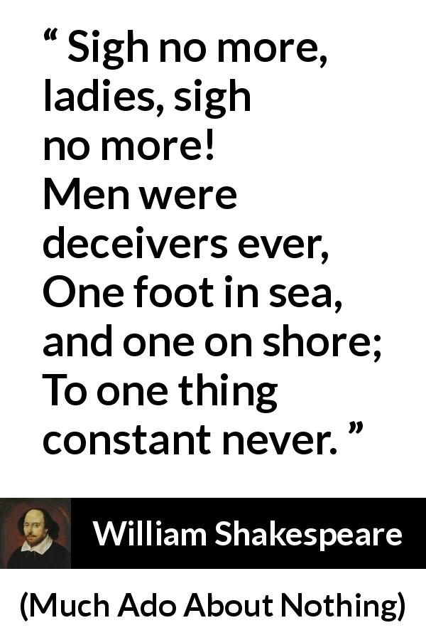 William Shakespeare quote about men from Much Ado About Nothing - Sigh no more, ladies, sigh no more!
Men were deceivers ever,
One foot in sea, and one on shore;
To one thing constant never.