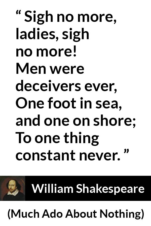 William Shakespeare quote about men from Much Ado About Nothing - Sigh no more, ladies, sigh no more!
Men were deceivers ever,
One foot in sea, and one on shore;
To one thing constant never.