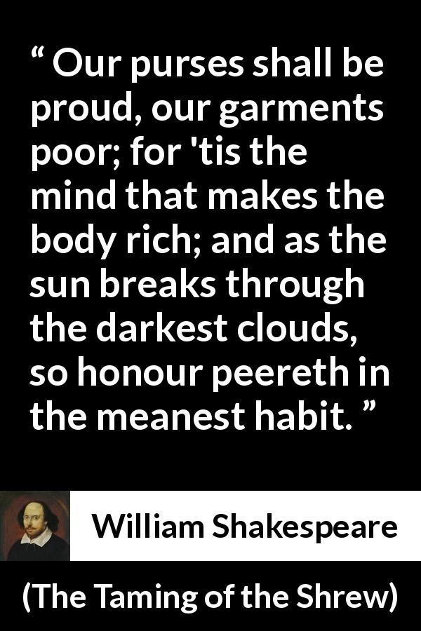 William Shakespeare quote about mind from The Taming of the Shrew - Our purses shall be proud, our garments poor; for 'tis the mind that makes the body rich; and as the sun breaks through the darkest clouds, so honour peereth in the meanest habit.