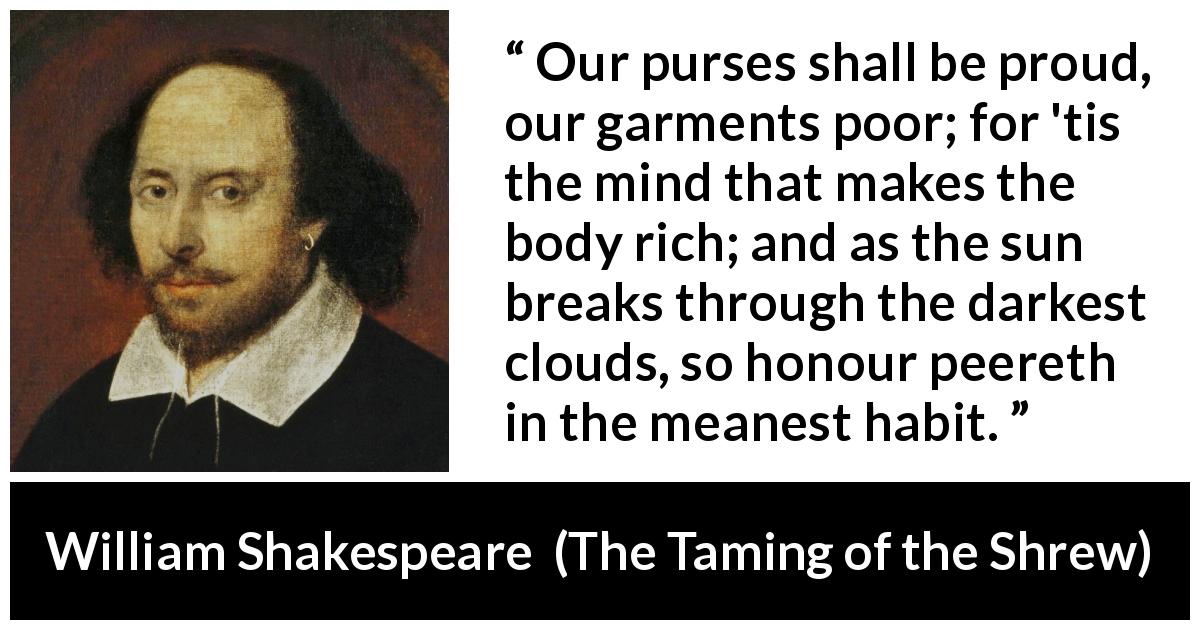 William Shakespeare quote about mind from The Taming of the Shrew - Our purses shall be proud, our garments poor; for 'tis the mind that makes the body rich; and as the sun breaks through the darkest clouds, so honour peereth in the meanest habit.