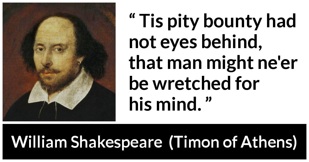 William Shakespeare quote about mind from Timon of Athens - Tis pity bounty had not eyes behind, that man might ne'er be wretched for his mind.