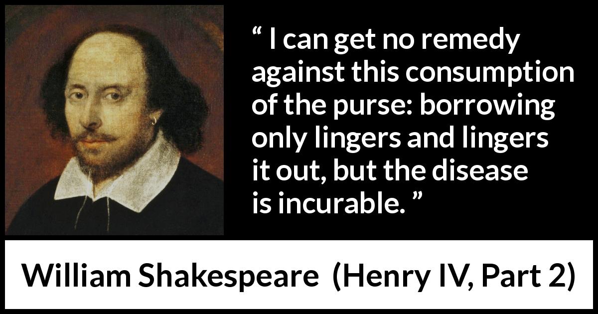 William Shakespeare quote about money from Henry IV, Part 2 - I can get no remedy against this consumption of the purse: borrowing only lingers and lingers it out, but the disease is incurable.