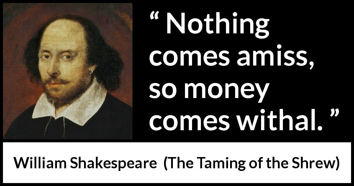 William Shakespeare quote about money from The Taming of the Shrew - Nothing comes amiss, so money comes withal.