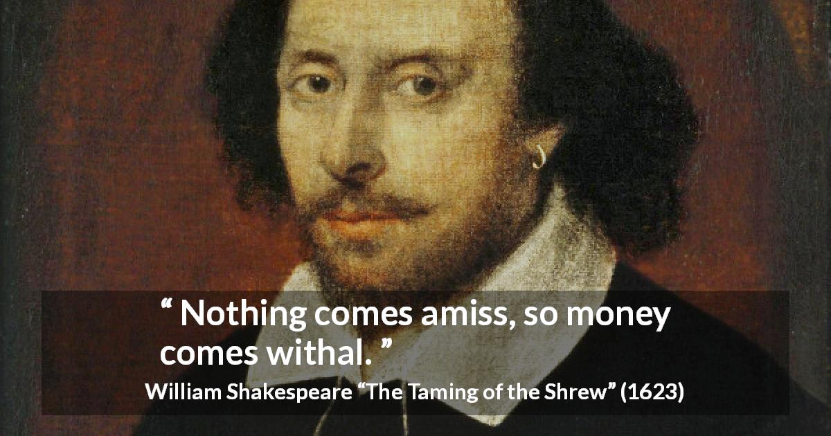 William Shakespeare quote about money from The Taming of the Shrew - Nothing comes amiss, so money comes withal.