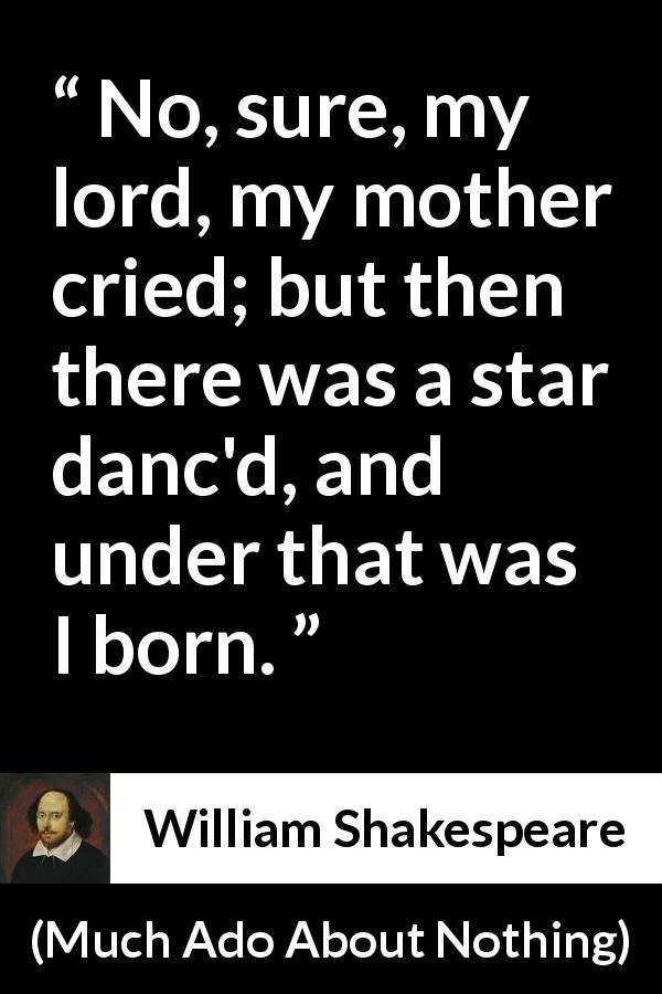 William Shakespeare quote about mother from Much Ado About Nothing - No, sure, my lord, my mother cried; but then there was a star danc'd, and under that was I born.