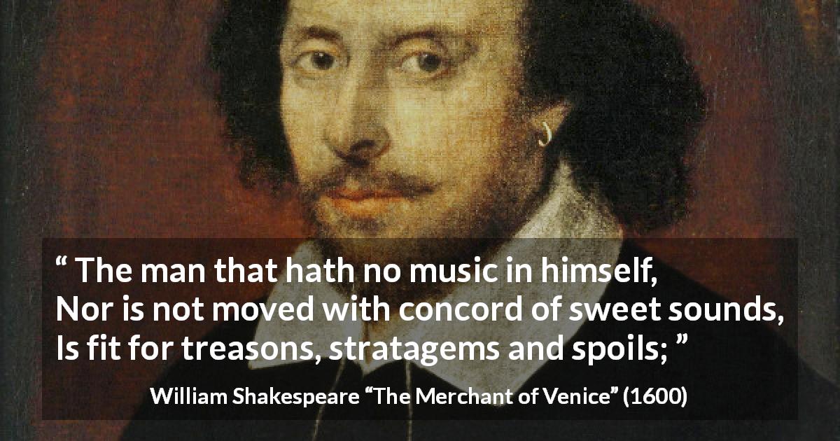 William Shakespeare quote about music from The Merchant of Venice - The man that hath no music in himself,
Nor is not moved with concord of sweet sounds,
Is fit for treasons, stratagems and spoils;
