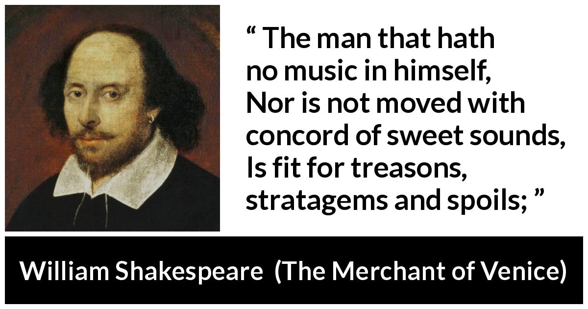 William Shakespeare quote about music from The Merchant of Venice - The man that hath no music in himself,
Nor is not moved with concord of sweet sounds,
Is fit for treasons, stratagems and spoils;
