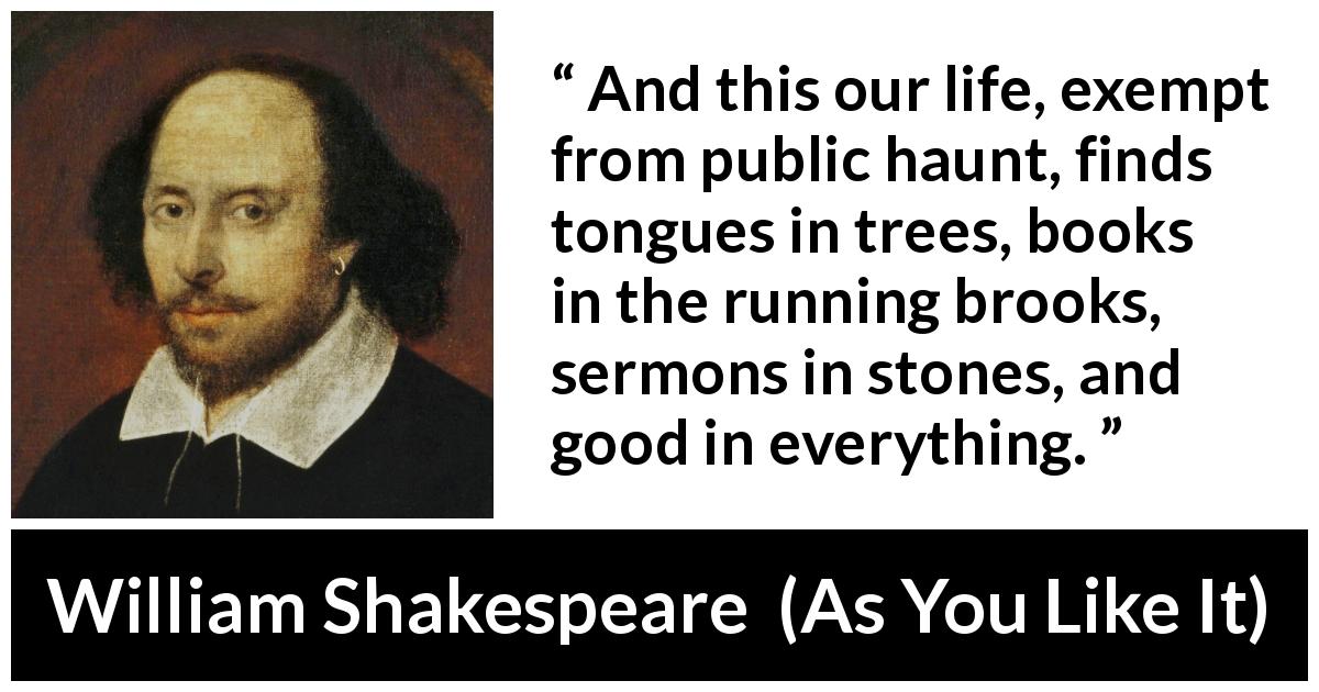 William Shakespeare quote about nature from As You Like It - And this our life, exempt from public haunt, finds tongues in trees, books in the running brooks, sermons in stones, and good in everything.
