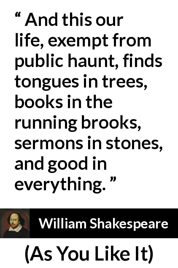 William Shakespeare quote about nature from As You Like It - And this our life, exempt from public haunt, finds tongues in trees, books in the running brooks, sermons in stones, and good in everything.