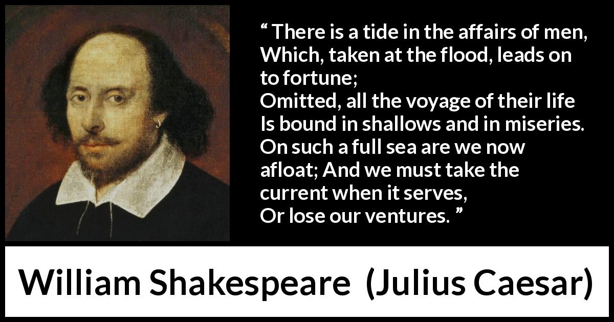 William Shakespeare quote about opportunism from Julius Caesar - There is a tide in the affairs of men,
Which, taken at the flood, leads on to fortune;
Omitted, all the voyage of their life
Is bound in shallows and in miseries.
On such a full sea are we now afloat;
And we must take the current when it serves,
Or lose our ventures.