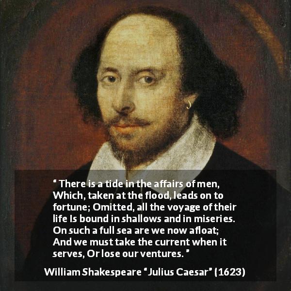 William Shakespeare quote about opportunism from Julius Caesar - There is a tide in the affairs of men,
Which, taken at the flood, leads on to fortune;
Omitted, all the voyage of their life
Is bound in shallows and in miseries.
On such a full sea are we now afloat;
And we must take the current when it serves,
Or lose our ventures.