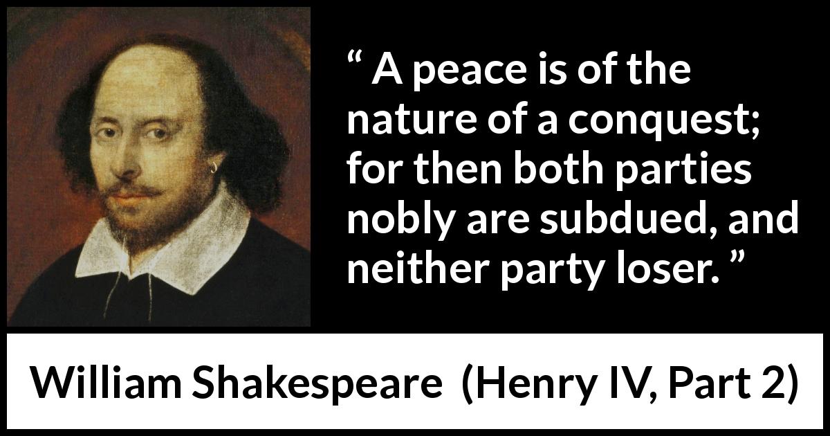 William Shakespeare quote about peace from Henry IV, Part 2 - A peace is of the nature of a conquest; for then both parties nobly are subdued, and neither party loser.