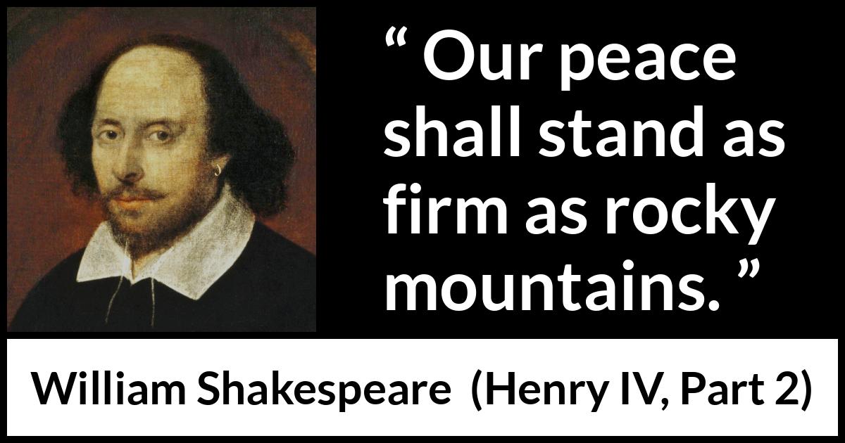 William Shakespeare quote about peace from Henry IV, Part 2 (1600) William Shakespeare quote about peace from Henry IV, Part 2 (1600) - Our peace shall stand as firm as rocky mountains.