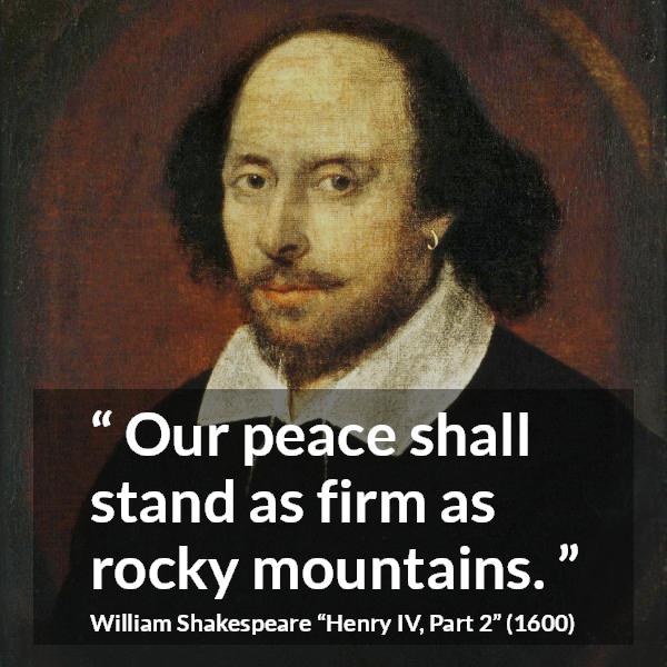 William Shakespeare quote about peace from Henry IV, Part 2 (1600) - Our peace shall stand as firm as rocky mountains.