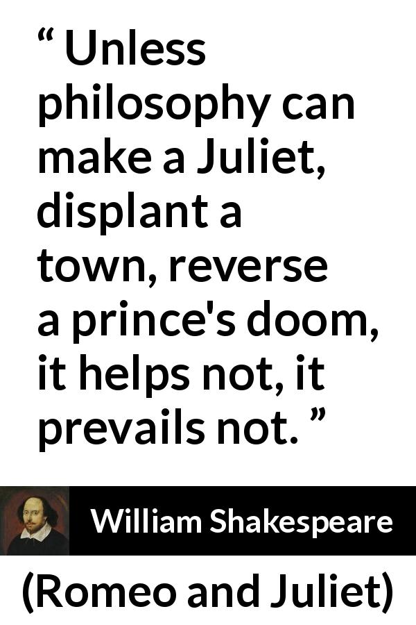 William Shakespeare quote about philosophy from Romeo and Juliet - Unless philosophy can make a Juliet, displant a town, reverse a prince's doom, it helps not, it prevails not.