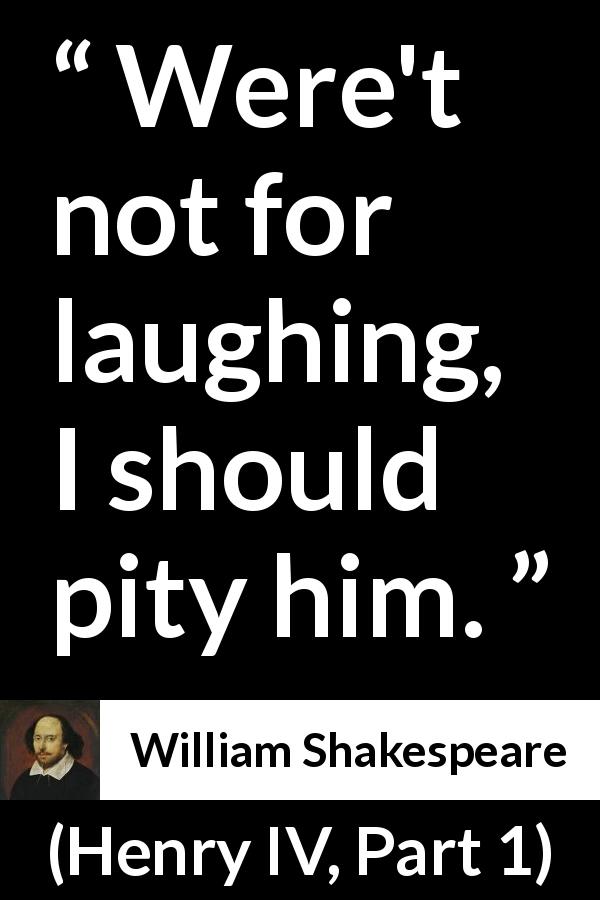 William Shakespeare quote about pity from Henry IV, Part 1 - Were't not for laughing, I should pity him.