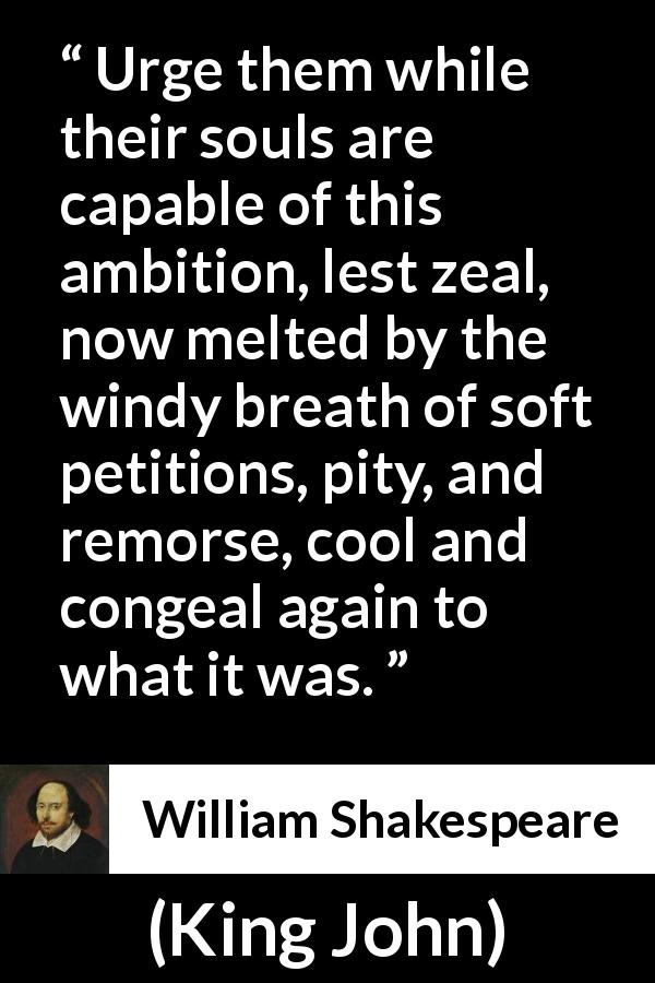 William Shakespeare quote about pity from King John - Urge them while their souls are capable of this ambition, lest zeal, now melted by the windy breath of soft petitions, pity, and remorse, cool and congeal again to what it was.