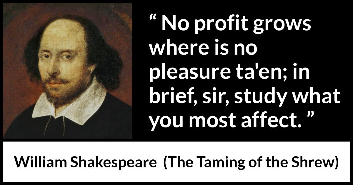 William Shakespeare quote about pleasure from The Taming of the Shrew - No profit grows where is no pleasure ta'en; in brief, sir, study what you most affect.